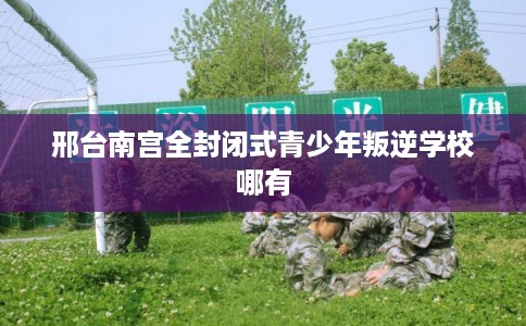 邢台南宫全封闭式青少年叛逆学校哪有