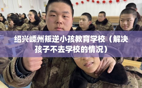 绍兴嵊州叛逆小孩教育学校（解决孩子不去学校的情况）