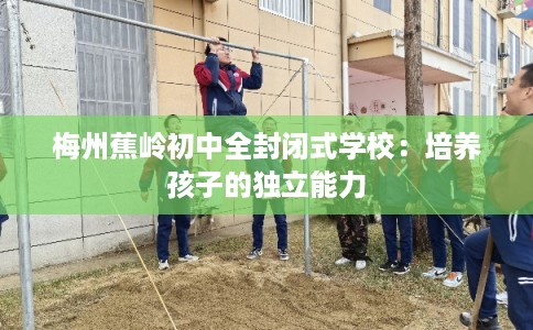 梅州蕉岭初中全封闭式学校：培养孩子的独立能力