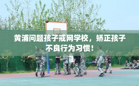 黄浦问题孩子戒网学校，矫正孩子不良行为习惯！