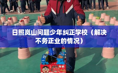 日照岚山问题少年纠正学校（解决不务正业的情况）