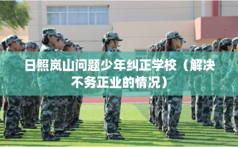 日照岚山问题少年纠正学校（解决不务正业的情况）