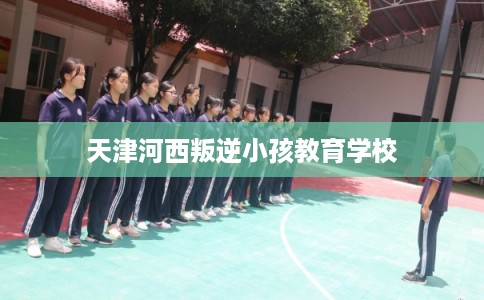 天津河西叛逆小孩教育学校