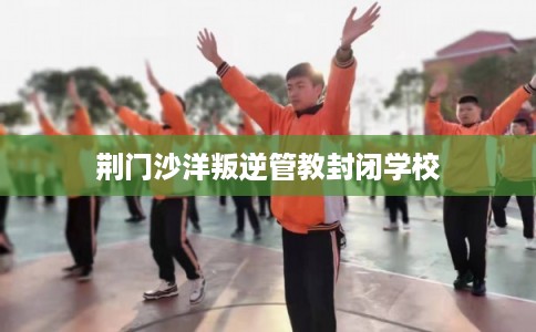 荆门沙洋叛逆管教封闭学校