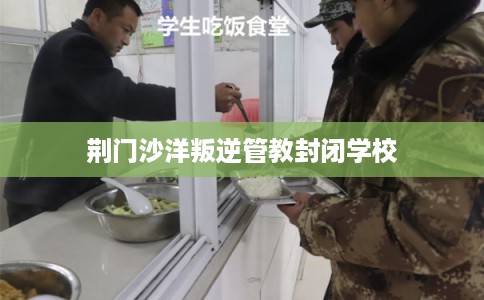 荆门沙洋叛逆管教封闭学校