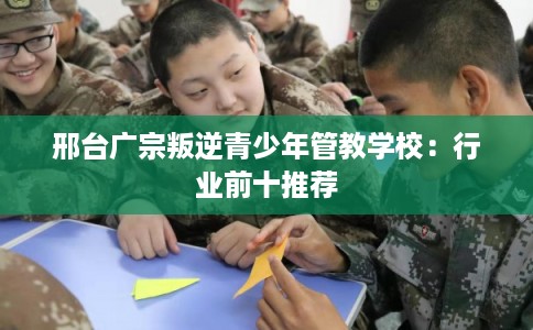 邢台广宗叛逆青少年管教学校：行业前十推荐
