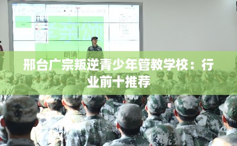 邢台广宗叛逆青少年管教学校：行业前十推荐