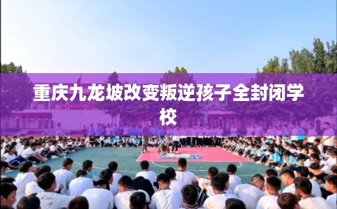 重庆九龙坡改变叛逆孩子全封闭学校
