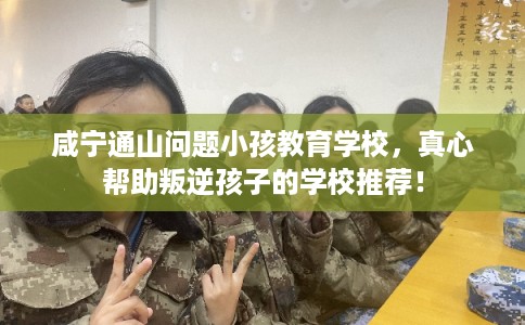 咸宁通山问题小孩教育学校，真心帮助叛逆孩子的学校推荐！
