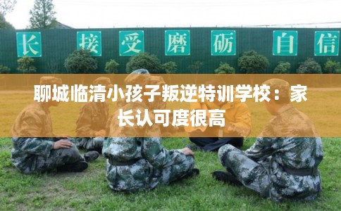 聊城临清小孩子叛逆特训学校：家长认可度很高