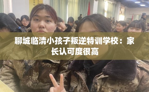 聊城临清小孩子叛逆特训学校：家长认可度很高
