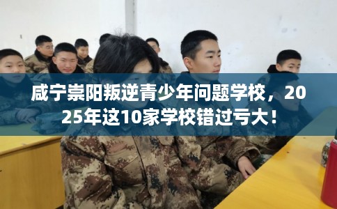 咸宁崇阳叛逆青少年问题学校，2025年这10家学校错过亏大！