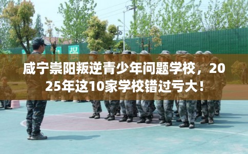 咸宁崇阳叛逆青少年问题学校，2025年这10家学校错过亏大！