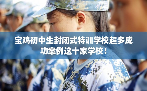 宝鸡初中生封闭式特训学校超多成功案例这十家学校！