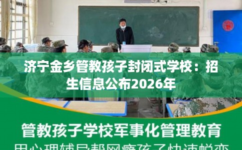济宁金乡管教孩子封闭式学校：招生信息公布2026年