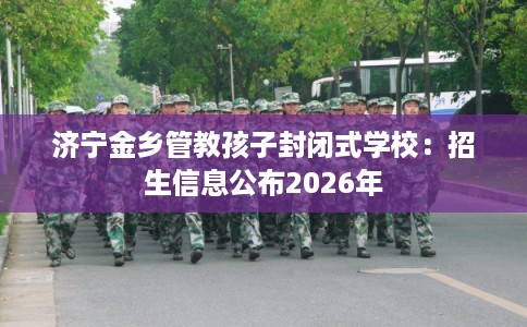 济宁金乡管教孩子封闭式学校：招生信息公布2026年