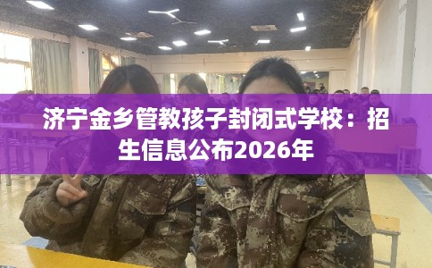 济宁金乡管教孩子封闭式学校：招生信息公布2026年