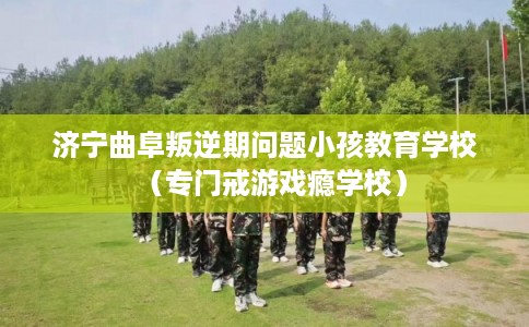 济宁曲阜叛逆期问题小孩教育学校（专门戒游戏瘾学校）
