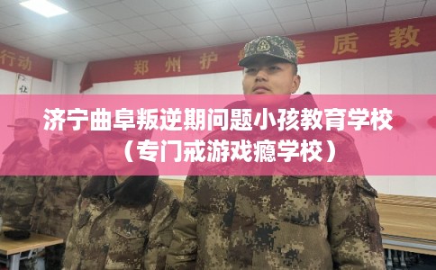 济宁曲阜叛逆期问题小孩教育学校（专门戒游戏瘾学校）