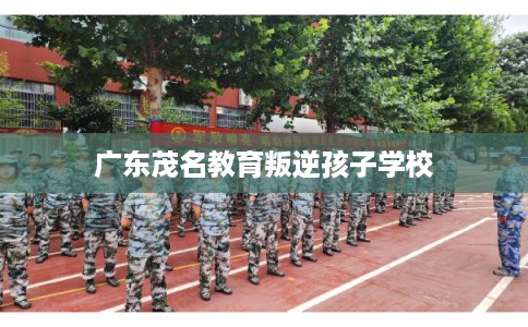 广东茂名教育叛逆孩子学校 广东茂名教育叛逆孩子学校