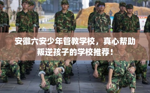 安徽六安少年管教学校，真心帮助叛逆孩子的学校推荐！