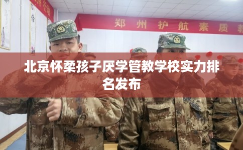 北京怀柔孩子厌学管教学校实力排名发布