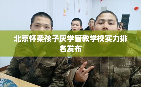 北京怀柔孩子厌学管教学校实力排名发布