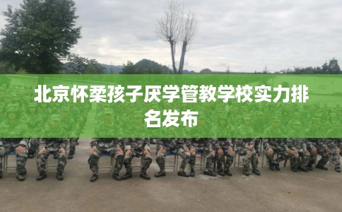 北京怀柔孩子厌学管教学校实力排名发布