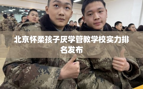 北京怀柔孩子厌学管教学校实力排名发布
