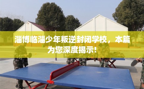 淄博临淄少年叛逆封闭学校，本篇为您深度揭示!