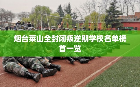 烟台莱山全封闭叛逆期学校名单榜首一览