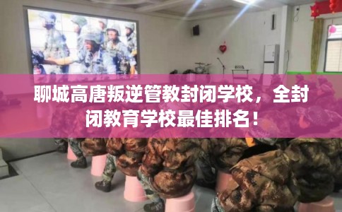 聊城高唐叛逆管教封闭学校，全封闭教育学校最佳排名！