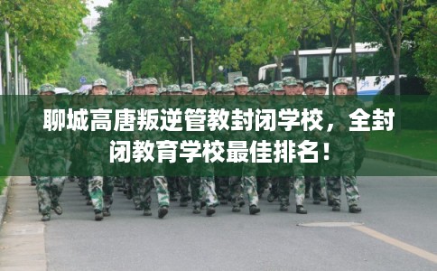 聊城高唐叛逆管教封闭学校，全封闭教育学校最佳排名！