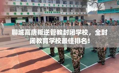 聊城高唐叛逆管教封闭学校，全封闭教育学校最佳排名！