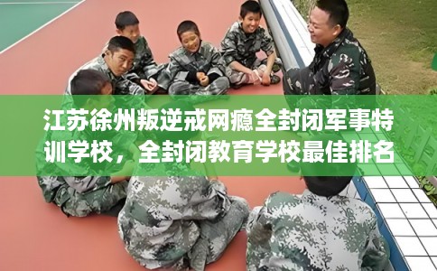 江苏徐州叛逆戒网瘾全封闭军事特训学校，全封闭教育学校最佳排名！