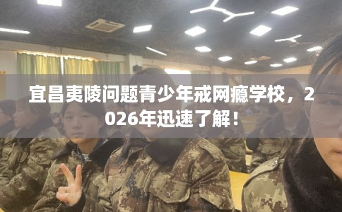 宜昌夷陵问题青少年戒网瘾学校，2026年迅速了解！