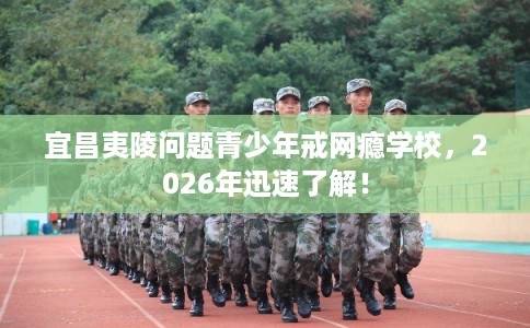 宜昌夷陵问题青少年戒网瘾学校，2026年迅速了解！