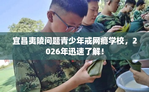 宜昌夷陵问题青少年戒网瘾学校，2026年迅速了解！