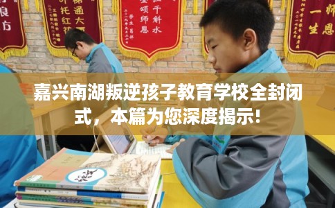 嘉兴南湖叛逆孩子教育学校全封闭式，本篇为您深度揭示!