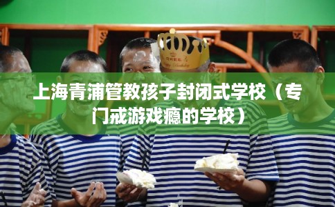 上海青浦管教孩子封闭式学校（专门戒游戏瘾的学校）