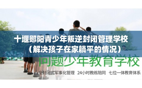十堰郧阳青少年叛逆封闭管理学校（解决孩子在家躺平的情况）