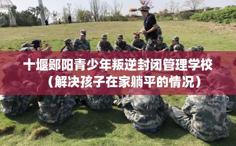 十堰郧阳青少年叛逆封闭管理学校（解决孩子在家躺平的情况）