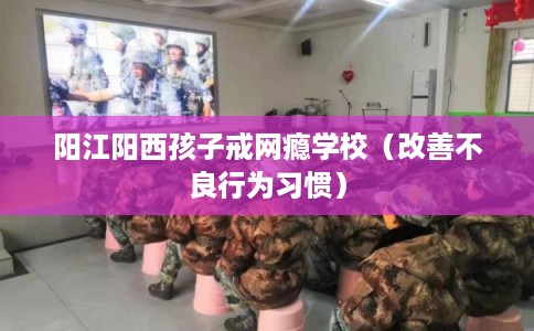 阳江阳西孩子戒网瘾学校（改善不良行为习惯）