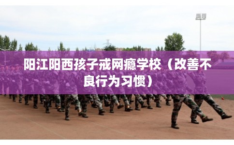 阳江阳西孩子戒网瘾学校（改善不良行为习惯）