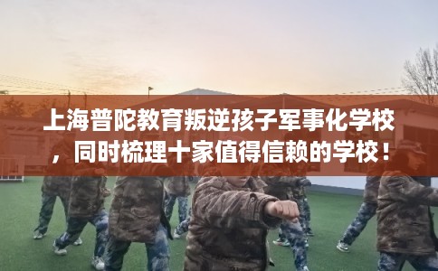 上海普陀教育叛逆孩子军事化学校，同时梳理十家值得信赖的学校！