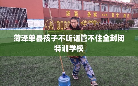 菏泽单县孩子不听话管不住全封闭特训学校 菏泽单县孩子不听话管不住全封闭特训学校
