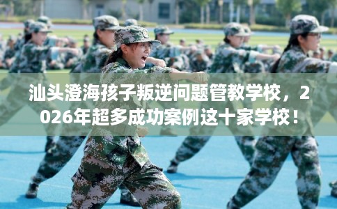 汕头澄海孩子叛逆问题管教学校，2026年超多成功案例这十家学校！