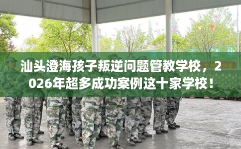 汕头澄海孩子叛逆问题管教学校，2026年超多成功案例这十家学校！