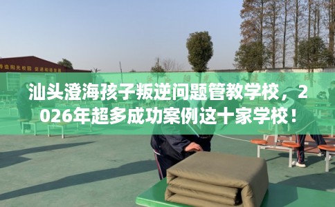 汕头澄海孩子叛逆问题管教学校，2026年超多成功案例这十家学校！