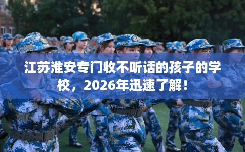 江苏淮安专门收不听话的孩子的学校，2026年迅速了解！